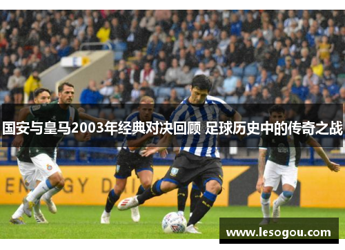 国安与皇马2003年经典对决回顾 足球历史中的传奇之战