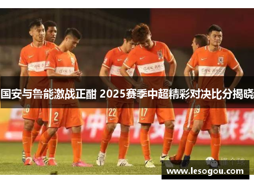 国安与鲁能激战正酣 2025赛季中超精彩对决比分揭晓