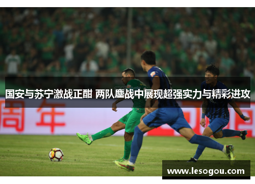 国安与苏宁激战正酣 两队鏖战中展现超强实力与精彩进攻