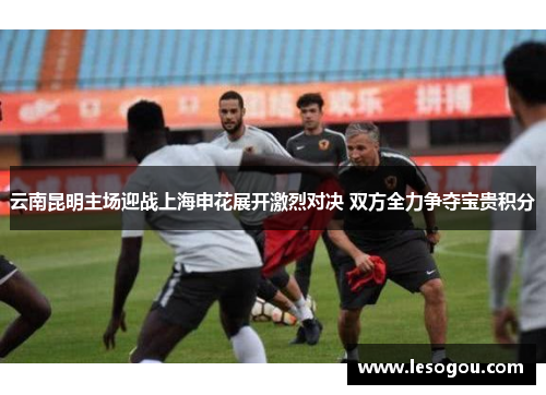 云南昆明主场迎战上海申花展开激烈对决 双方全力争夺宝贵积分