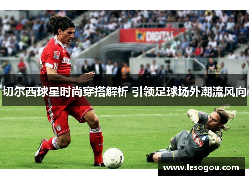 切尔西球星时尚穿搭解析 引领足球场外潮流风向