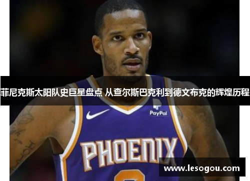 菲尼克斯太阳队史巨星盘点 从查尔斯巴克利到德文布克的辉煌历程